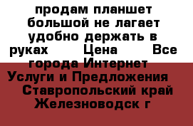 продам планшет большой не лагает удобно держать в руках!!!! › Цена ­ 2 - Все города Интернет » Услуги и Предложения   . Ставропольский край,Железноводск г.